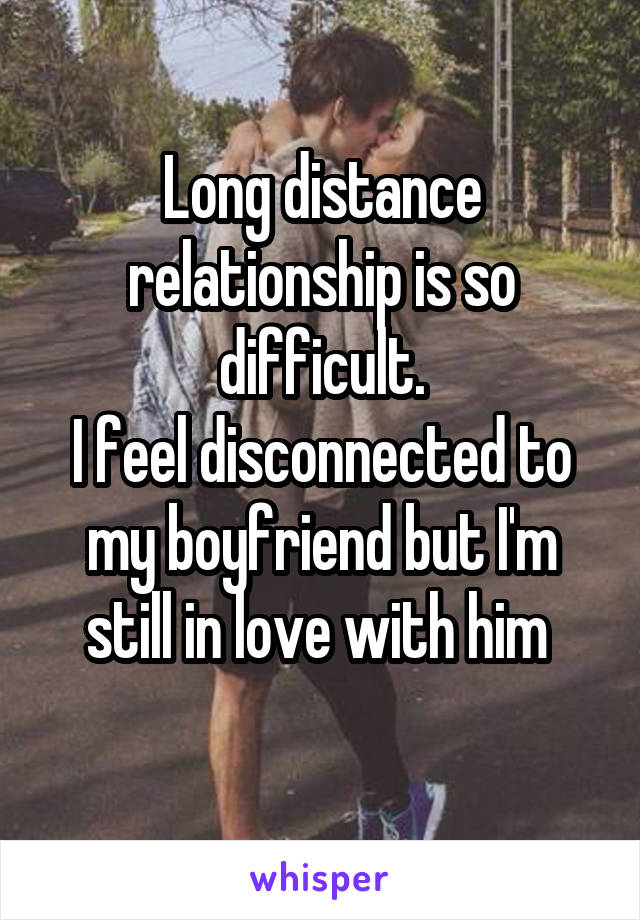 Long distance relationship is so difficult.
I feel disconnected to my boyfriend but I'm still in love with him 
