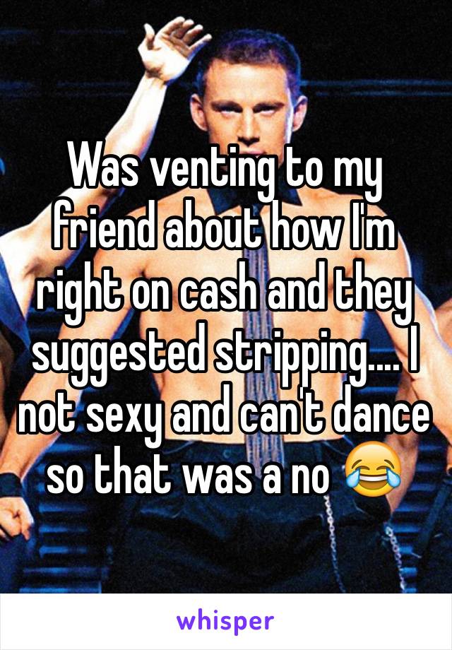 Was venting to my friend about how I'm right on cash and they suggested stripping.... I not sexy and can't dance so that was a no 😂