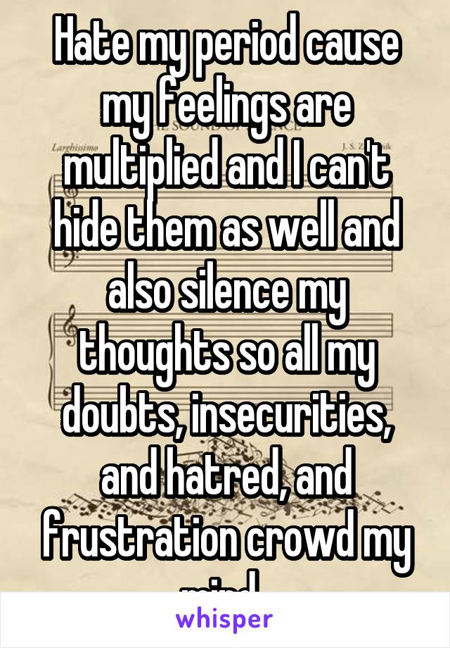 Hate my period cause my feelings are multiplied and I can't hide them as well and also silence my thoughts so all my doubts, insecurities, and hatred, and frustration crowd my mind. 