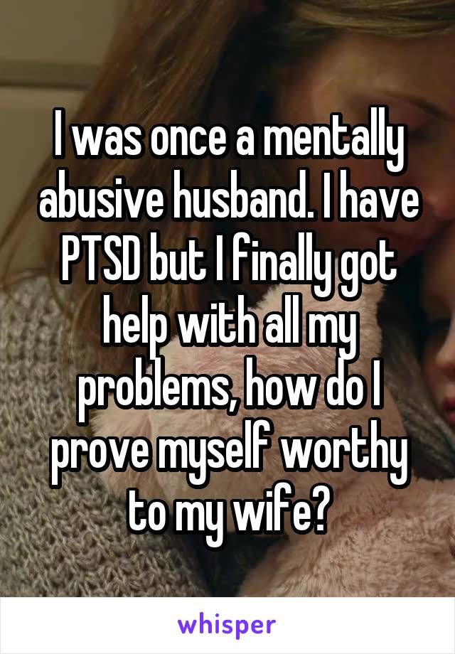 I was once a mentally abusive husband. I have PTSD but I finally got help with all my problems, how do I prove myself worthy to my wife?