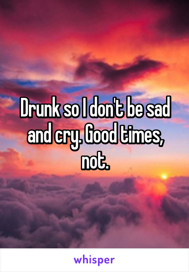 Drunk so I don't be sad and cry. Good times, not.
