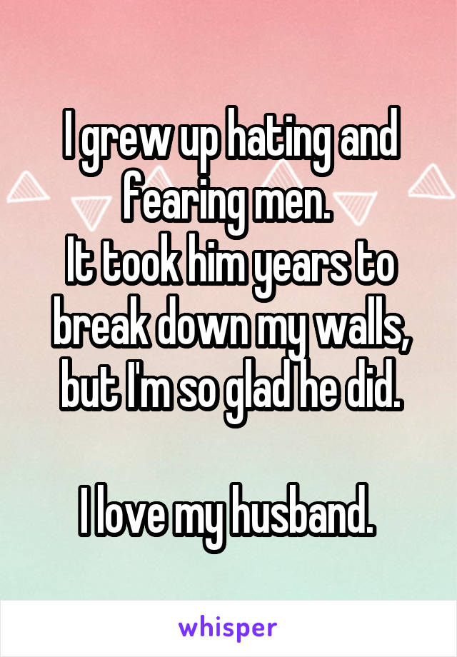 I grew up hating and fearing men. 
It took him years to break down my walls, but I'm so glad he did.

I love my husband. 