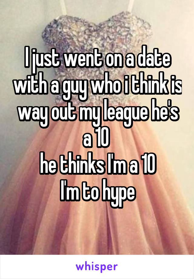 I just went on a date with a guy who i think is way out my league he's a 10 
he thinks I'm a 10
I'm to hype
