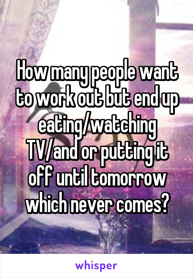 How many people want to work out but end up eating/watching TV/and or putting it off until tomorrow which never comes?