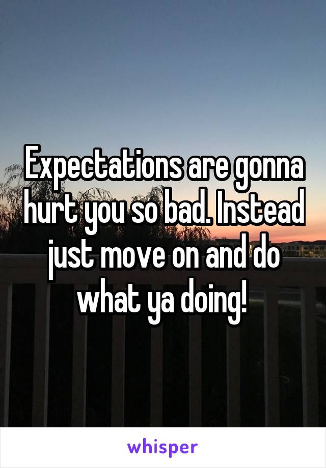 Expectations are gonna hurt you so bad. Instead just move on and do what ya doing! 