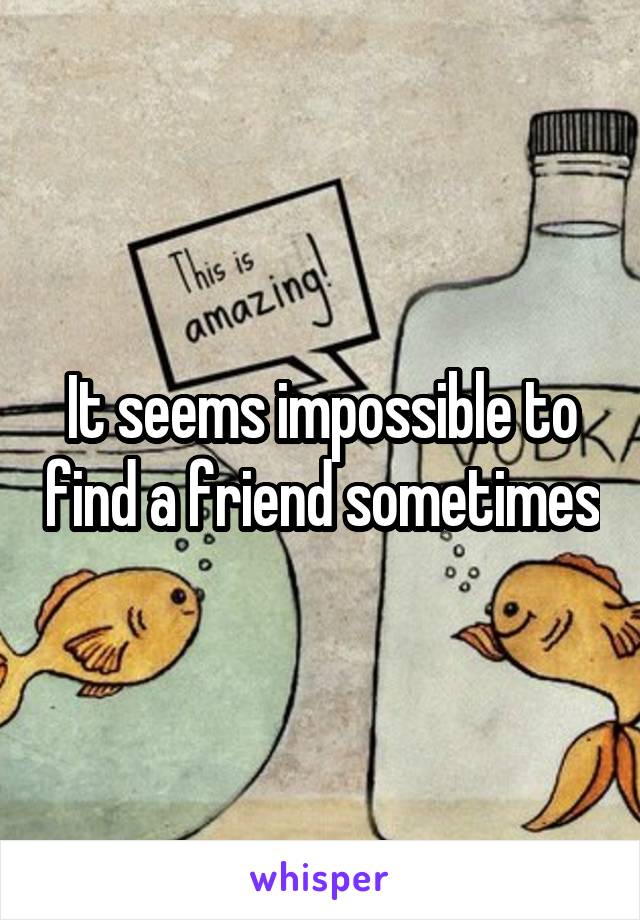 It seems impossible to find a friend sometimes