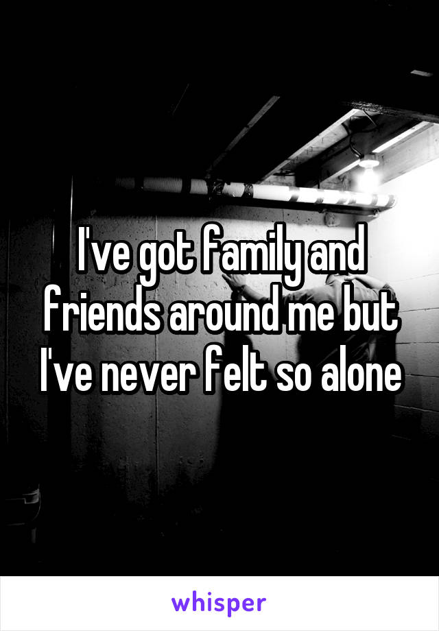 I've got family and friends around me but I've never felt so alone