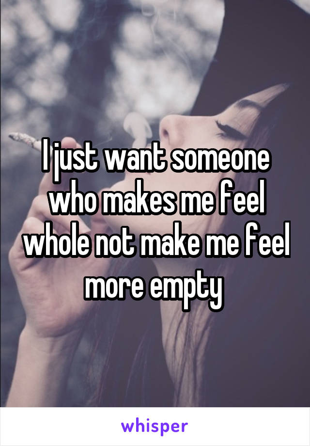 I just want someone who makes me feel whole not make me feel more empty 