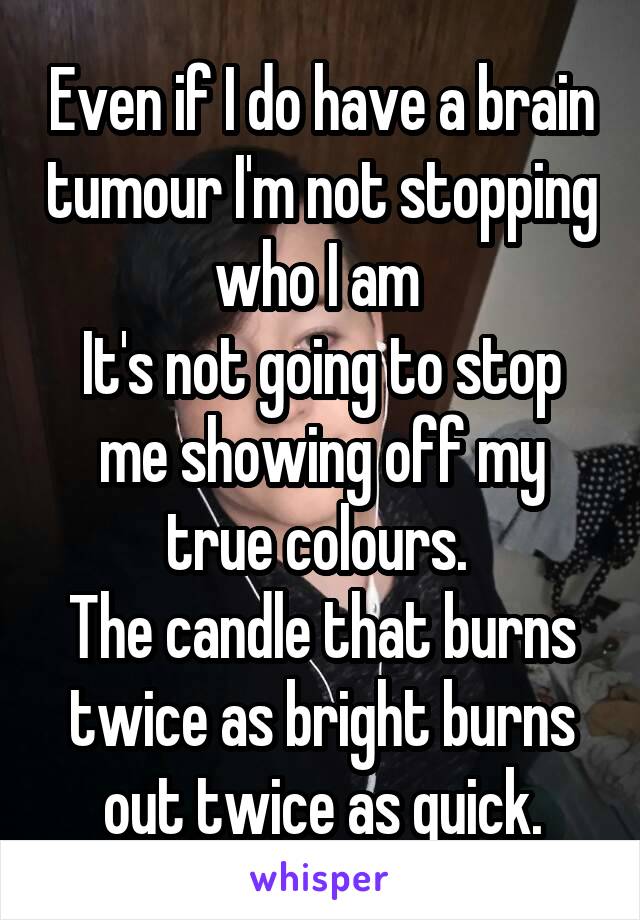 Even if I do have a brain tumour I'm not stopping who I am 
It's not going to stop me showing off my true colours. 
The candle that burns twice as bright burns out twice as quick.