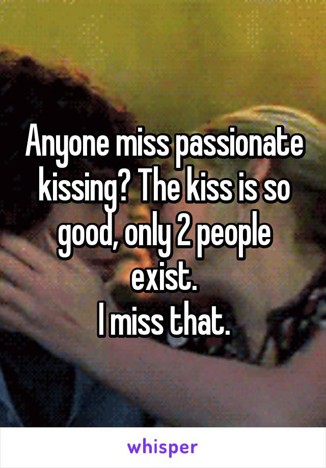 Anyone miss passionate kissing? The kiss is so good, only 2 people exist.
I miss that.