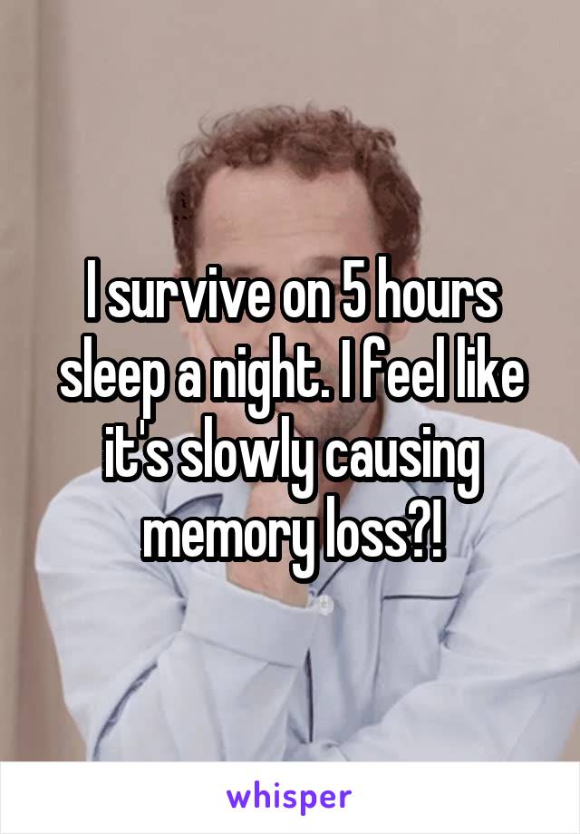 I survive on 5 hours sleep a night. I feel like it's slowly causing memory loss?!