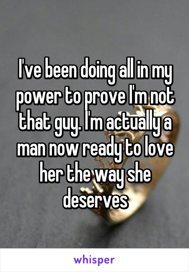 I've been doing all in my power to prove I'm not that guy. I'm actually a man now ready to love her the way she deserves