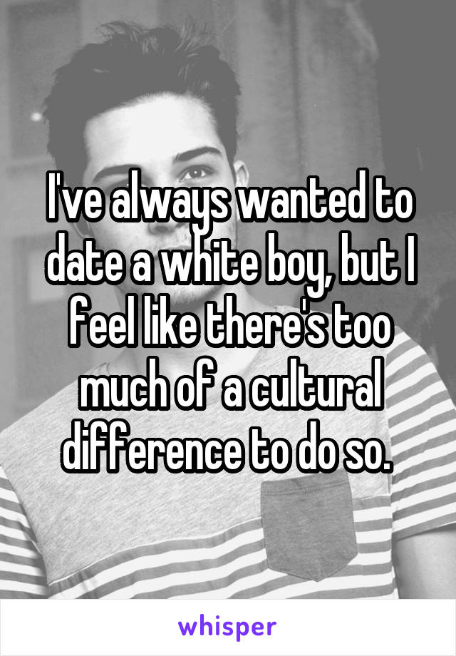 I've always wanted to date a white boy, but I feel like there's too much of a cultural difference to do so. 