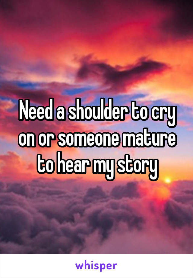 Need a shoulder to cry on or someone mature to hear my story