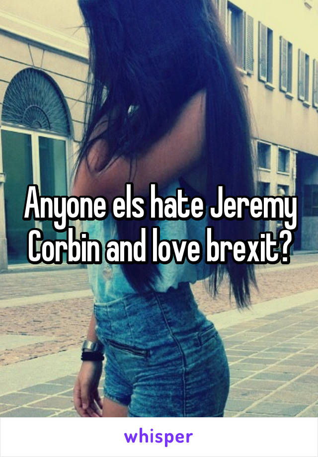 Anyone els hate Jeremy Corbin and love brexit?