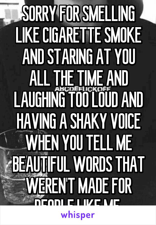 SORRY FOR SMELLING LIKE CIGARETTE SMOKE AND STARING AT YOU ALL THE TIME AND LAUGHING TOO LOUD AND HAVING A SHAKY VOICE WHEN YOU TELL ME BEAUTIFUL WORDS THAT WEREN'T MADE FOR PEOPLE LIKE ME 