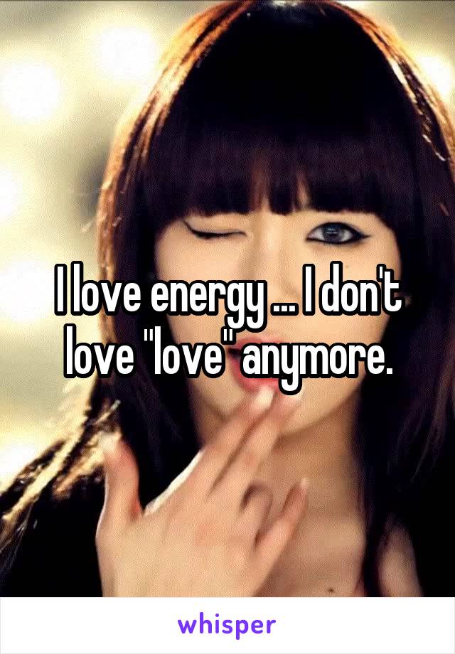 I love energy ... I don't love "love" anymore.