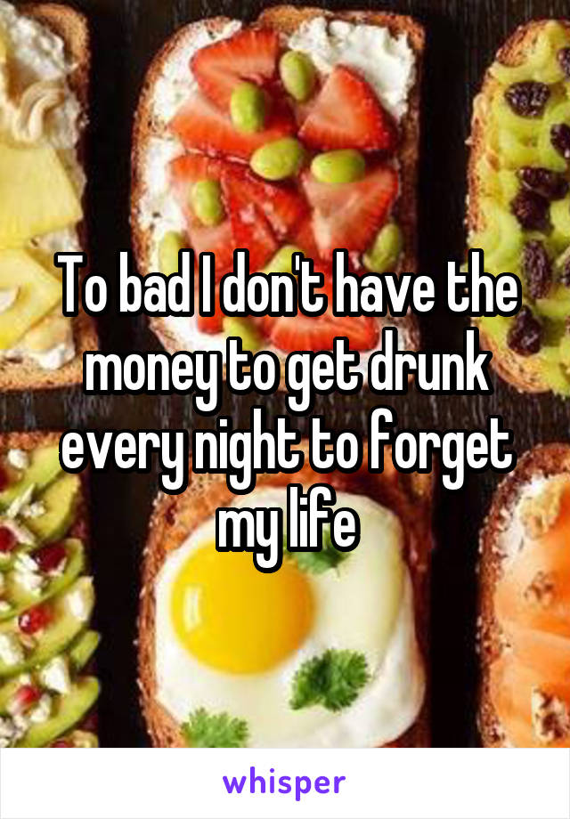 To bad I don't have the money to get drunk every night to forget my life