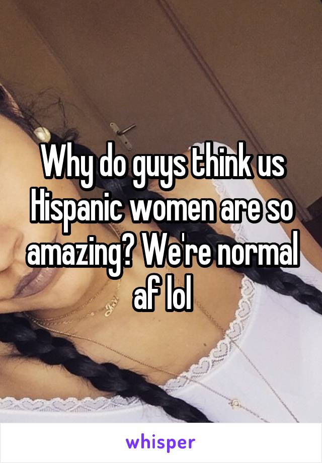 Why do guys think us Hispanic women are so amazing? We're normal af lol