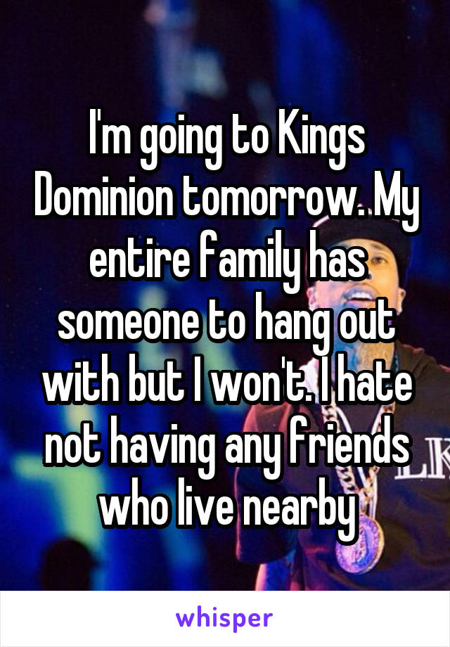 I'm going to Kings Dominion tomorrow. My entire family has someone to hang out with but I won't. I hate not having any friends who live nearby