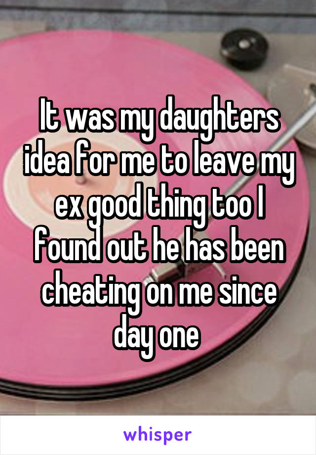 It was my daughters idea for me to leave my ex good thing too I found out he has been cheating on me since day one 
