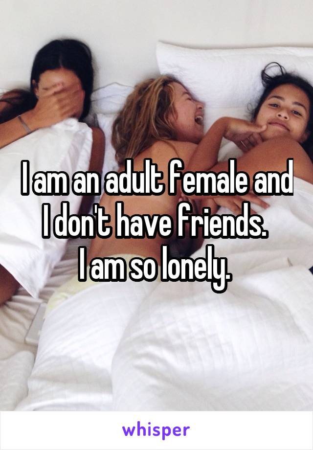 I am an adult female and I don't have friends. 
I am so lonely. 