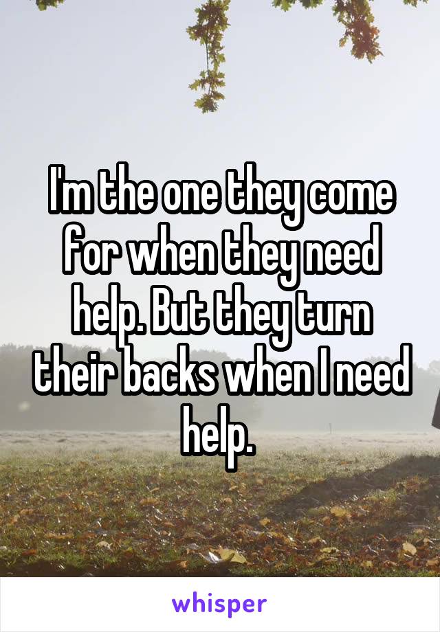 I'm the one they come for when they need help. But they turn their backs when I need help. 