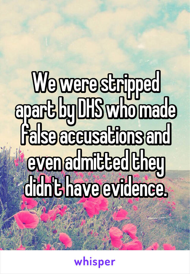 We were stripped apart by DHS who made false accusations and even admitted they didn't have evidence.