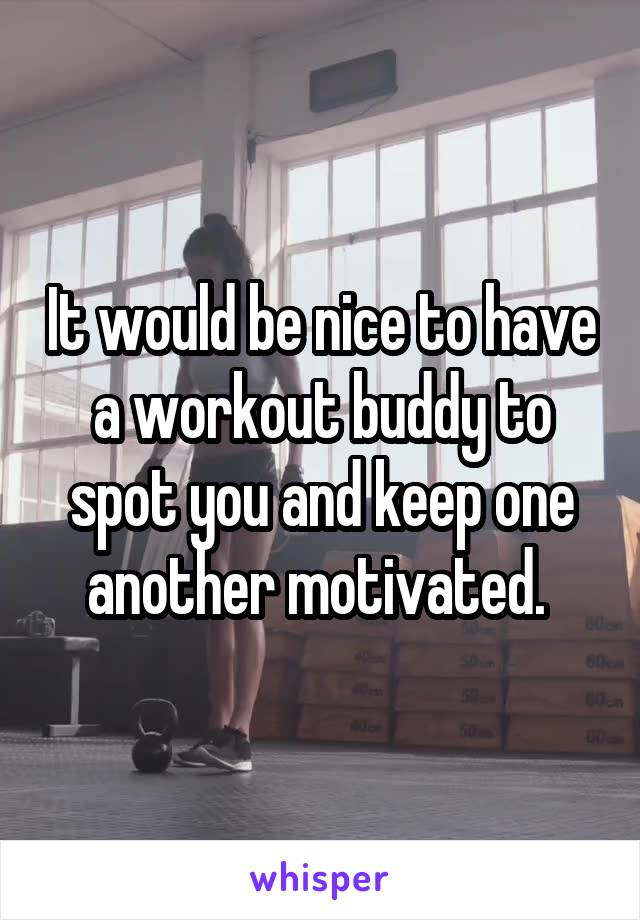 It would be nice to have a workout buddy to spot you and keep one another motivated. 