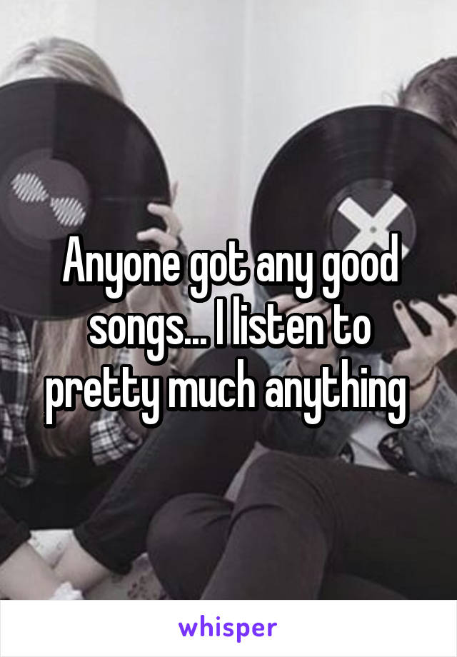 Anyone got any good songs... I listen to pretty much anything 