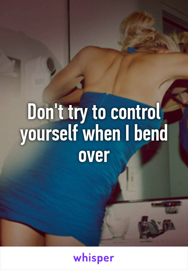 Don't try to control yourself when I bend over