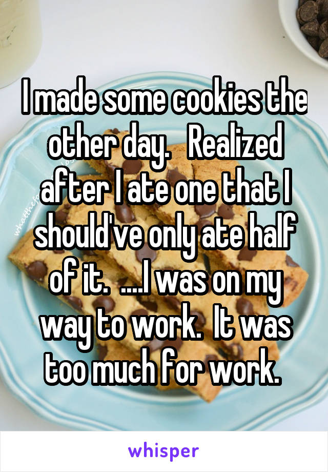 I made some cookies the other day.   Realized after I ate one that I should've only ate half of it.  ....I was on my way to work.  It was too much for work. 