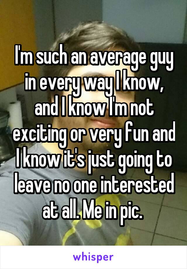 I'm such an average guy in every way I know, and I know I'm not exciting or very fun and I know it's just going to leave no one interested at all. Me in pic. 