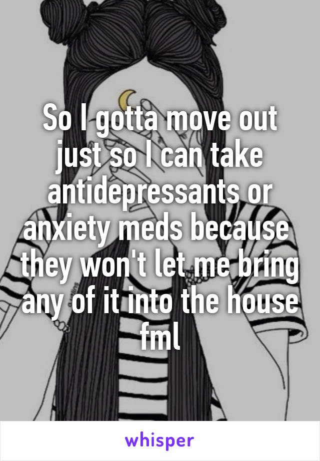 So I gotta move out just so I can take antidepressants or anxiety meds because  they won't let me bring any of it into the house fml