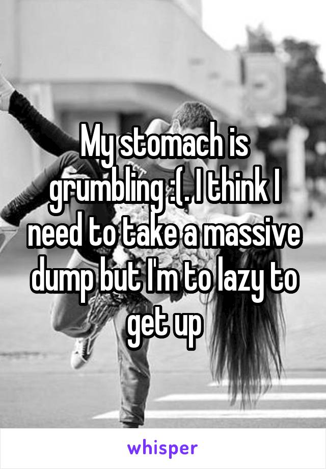 My stomach is grumbling :(. I think I need to take a massive dump but I'm to lazy to get up