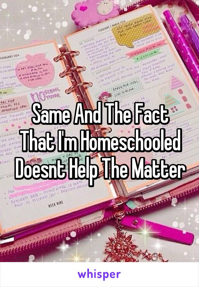 Same And The Fact That I'm Homeschooled Doesnt Help The Matter