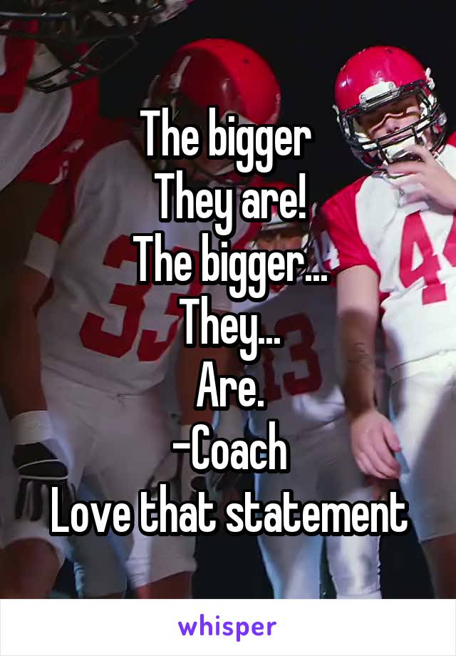 The bigger 
They are!
The bigger...
They...
Are.
-Coach
Love that statement