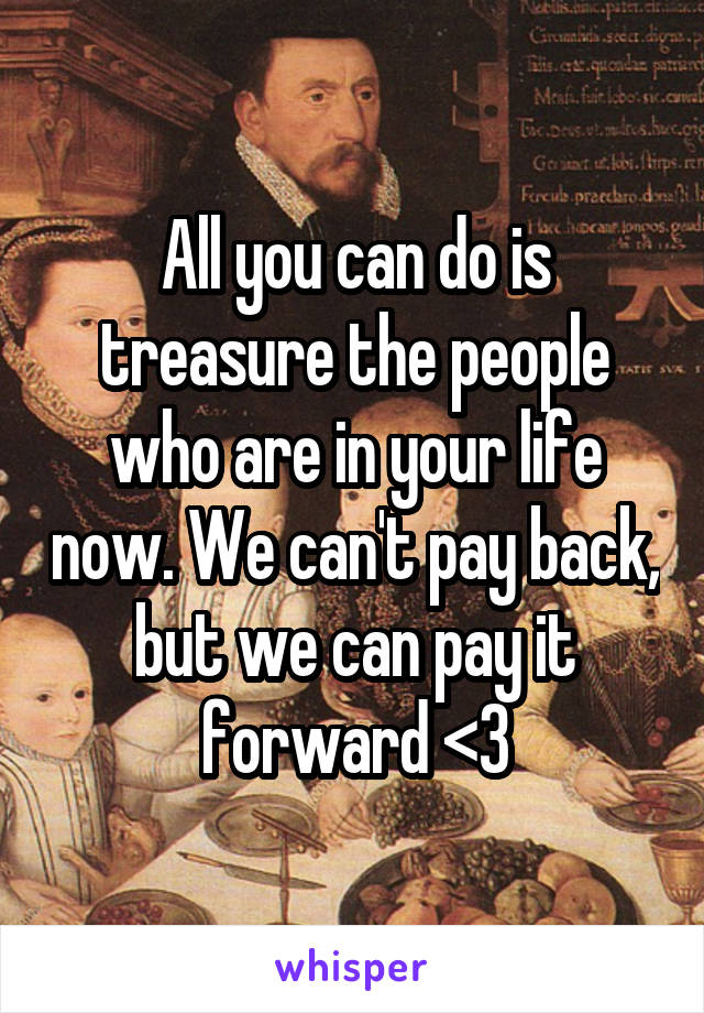 All you can do is treasure the people who are in your life now. We can't pay back, but we can pay it forward <3