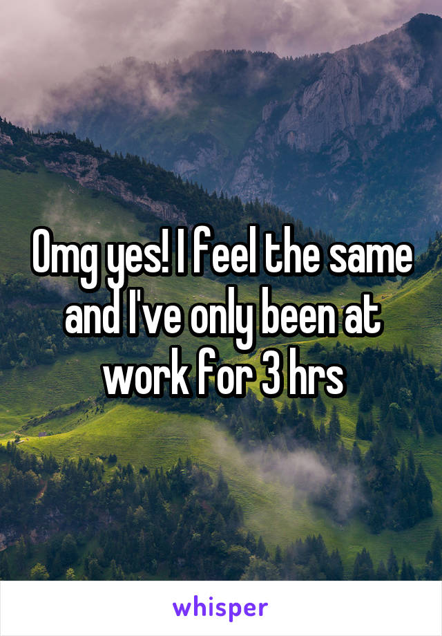 Omg yes! I feel the same and I've only been at work for 3 hrs