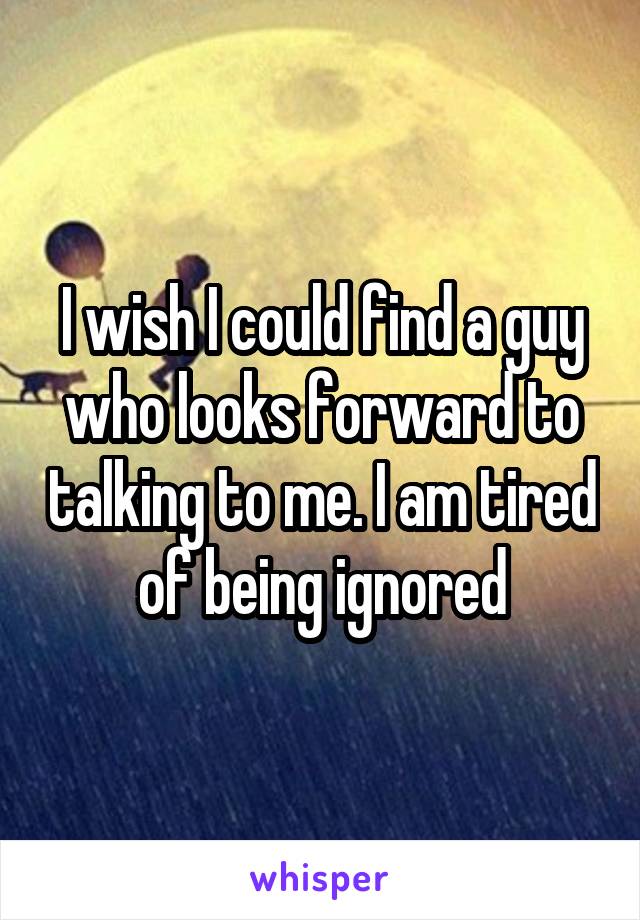 I wish I could find a guy who looks forward to talking to me. I am tired of being ignored