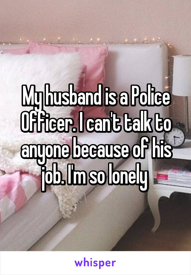 My husband is a Police Officer. I can't talk to anyone because of his job. I'm so lonely 