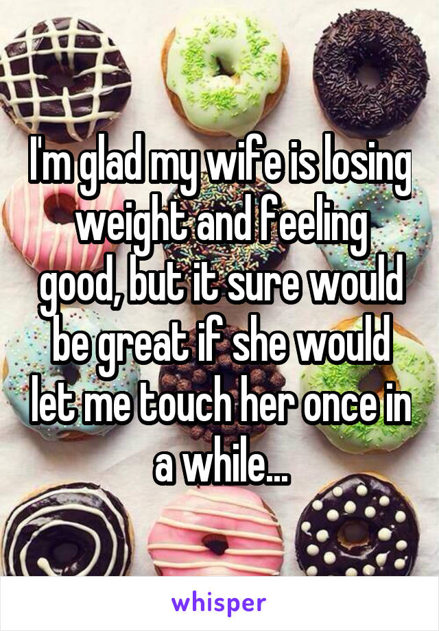 I'm glad my wife is losing weight and feeling good, but it sure would be great if she would let me touch her once in a while...