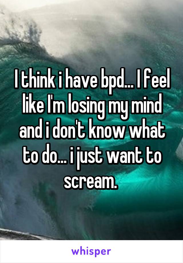 I think i have bpd... I feel like I'm losing my mind and i don't know what to do... i just want to scream. 