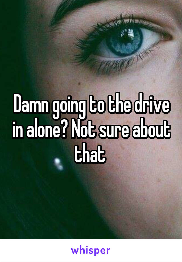 Damn going to the drive in alone? Not sure about that 