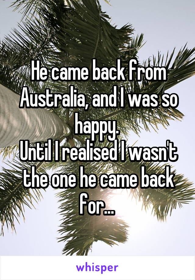 He came back from Australia, and I was so happy. 
Until I realised I wasn't the one he came back for... 