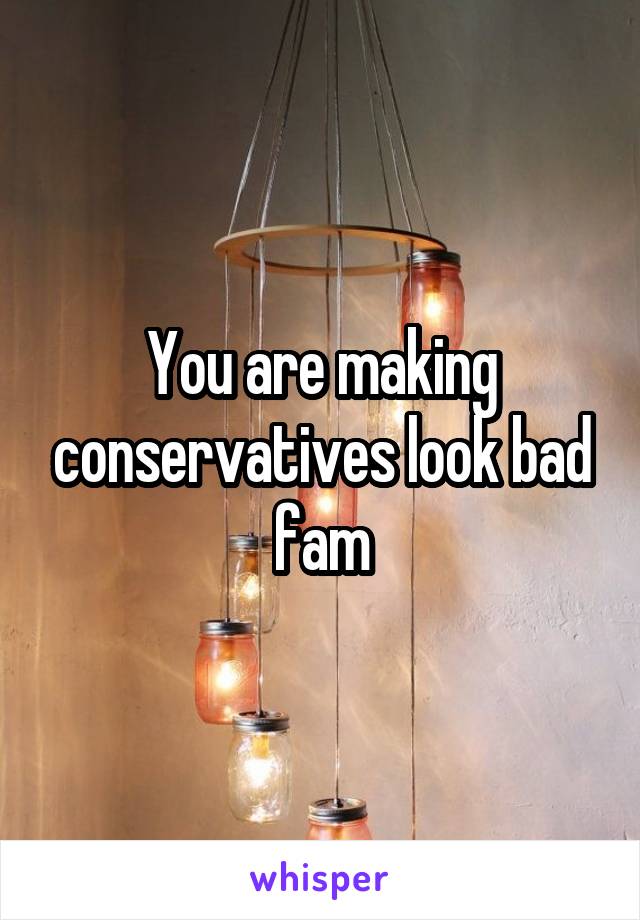 You are making conservatives look bad fam