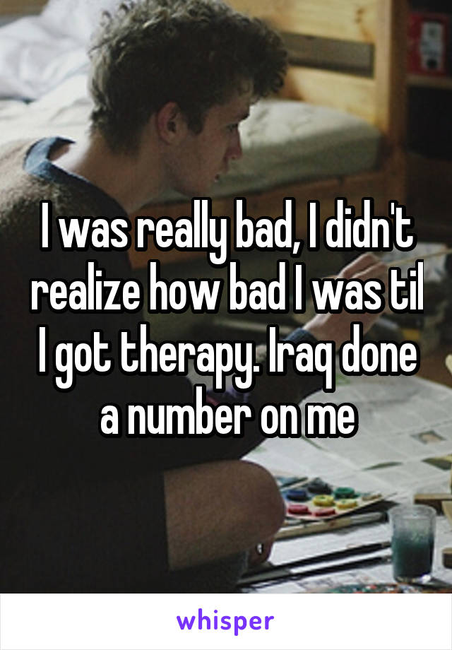 I was really bad, I didn't realize how bad I was til I got therapy. Iraq done a number on me