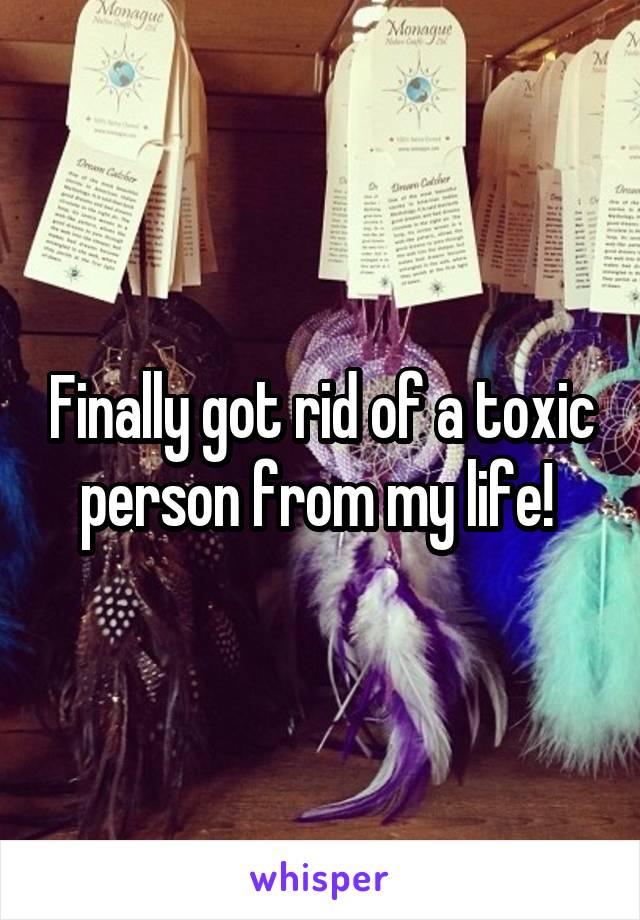 Finally got rid of a toxic person from my life! 