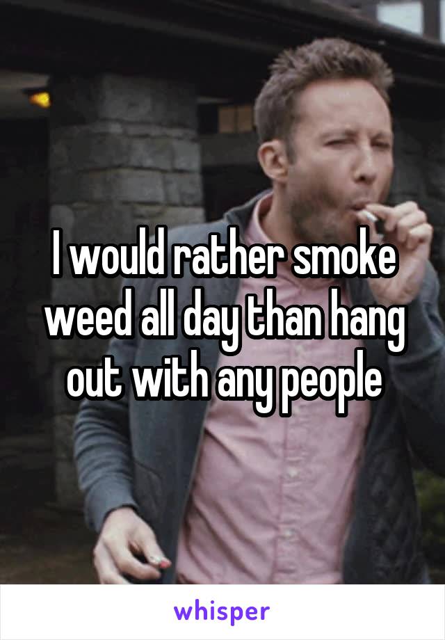 I would rather smoke weed all day than hang out with any people