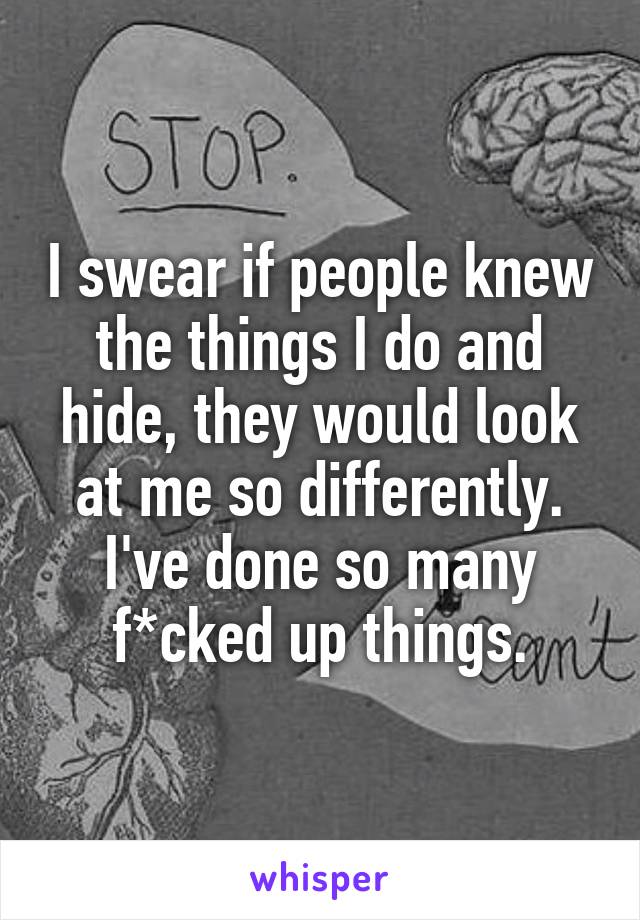 I swear if people knew the things I do and hide, they would look at me so differently. I've done so many f*cked up things.